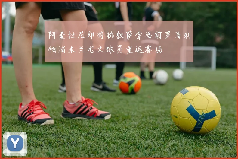阿奎拉尼即将执教萨索洛前罗马利物浦米兰尤文球员重返赛场