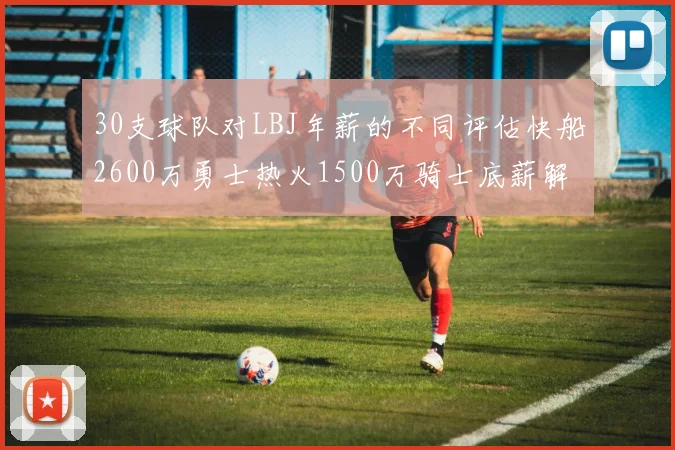 30支球队对LBJ年薪的不同评估快船2600万勇士热火1500万骑士底薪解析