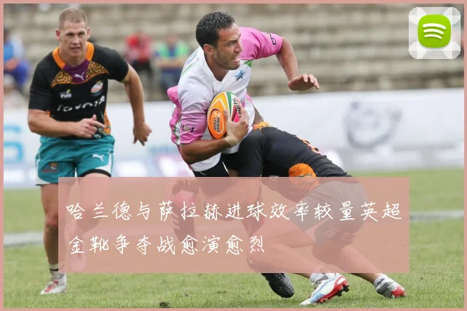 哈兰德与萨拉赫进球效率较量英超金靴争夺战愈演愈烈