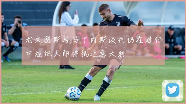 尤文图斯与马丁内斯谈判仍在进行中经纪人即将抵达意大利