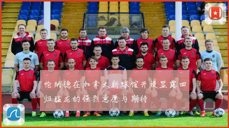 伦纳德在加拿大新球馆开设显露回归猛龙的强烈意愿与期待