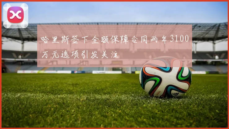哈里斯签下全额保障合同两年3100万无选项引发关注