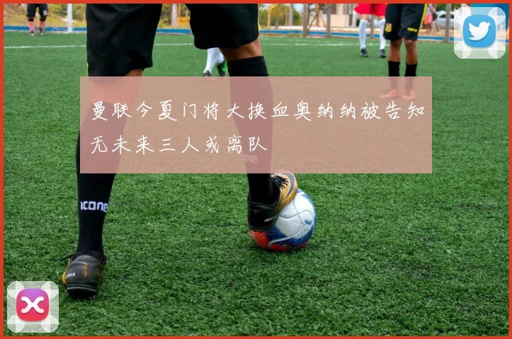 曼联今夏门将大换血奥纳纳被告知无未来三人或离队