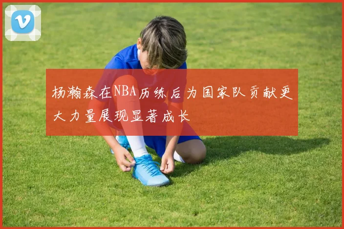 杨瀚森在NBA历练后为国家队贡献更大力量展现显著成长