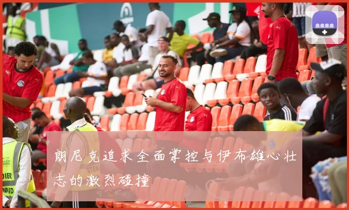 朗尼克追求全面掌控与伊布雄心壮志的激烈碰撞