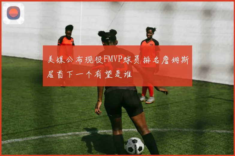 美媒公布现役FMVP球员排名詹姆斯居首下一个有望是谁