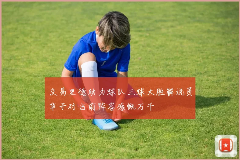 交易里德助力球队三球大胜解说员华子对当前阵容感慨万千