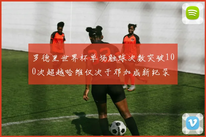 罗德里世界杯单场触球次数突破100次超越哈维仅次于邓加成新纪录