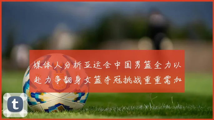 媒体人分析亚运会中国男篮全力以赴力争翻身女篮夺冠挑战重重需加倍努力