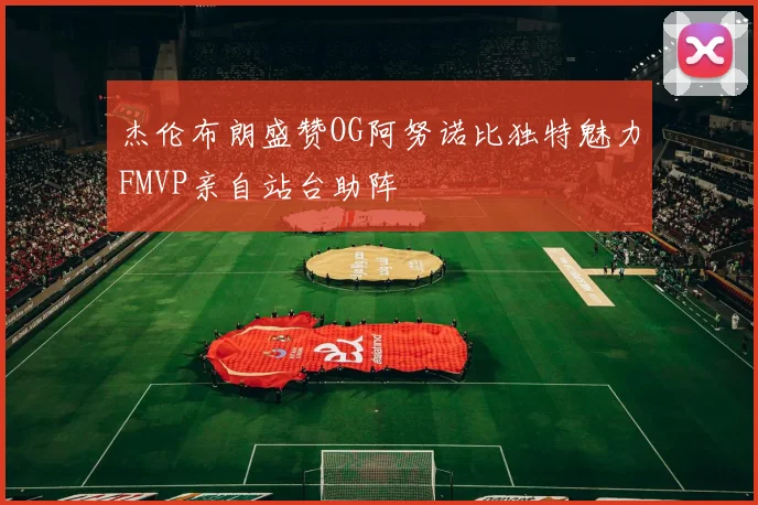 杰伦布朗盛赞OG阿努诺比独特魅力FMVP亲自站台助阵