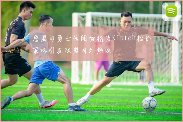 詹眉与勇士传闻被指为Klutch抬价策略引发联盟内外热议