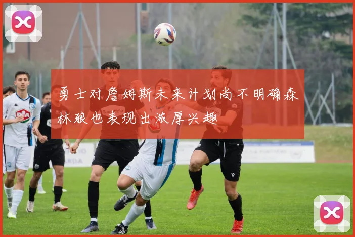 勇士对詹姆斯未来计划尚不明确森林狼也表现出浓厚兴趣