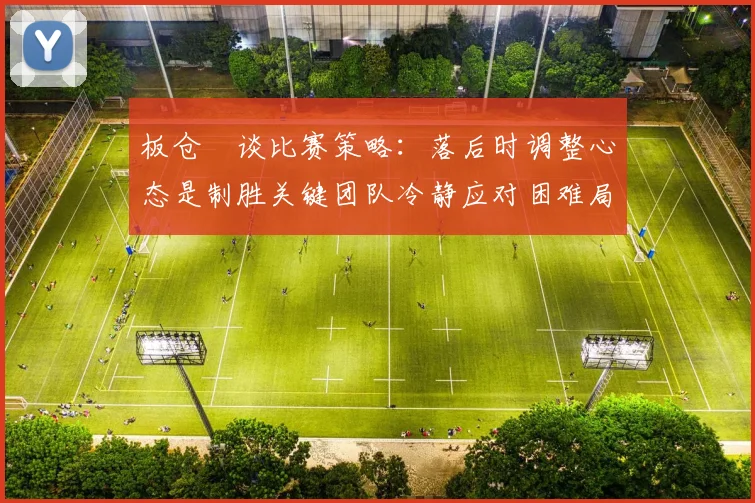 板仓滉谈比赛策略：落后时调整心态是制胜关键团队冷静应对困难局面