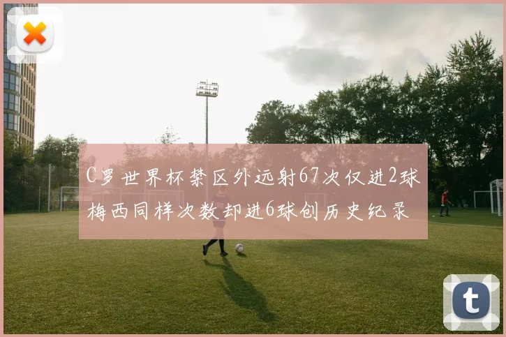 C罗世界杯禁区外远射67次仅进2球梅西同样次数却进6球创历史纪录