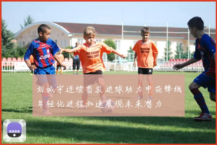 刘诚宇连续首发进球助力申花锋线年轻化进程加速展现未来潜力