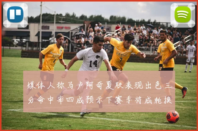 媒体人称马卢阿奇夏联表现出色三分命中率四成预示下赛季将成轮换球员
