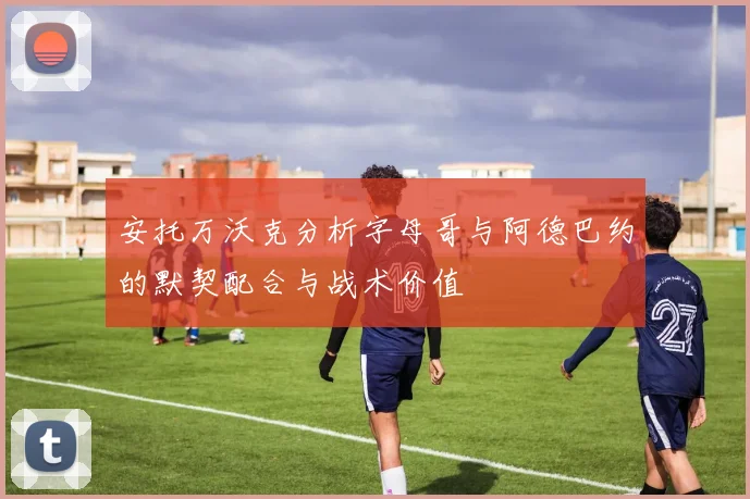安托万沃克分析字母哥与阿德巴约的默契配合与战术价值