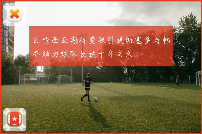 瓦伦西亚期待曼联引进凯塞多与帕乔助力球队长达十年之久