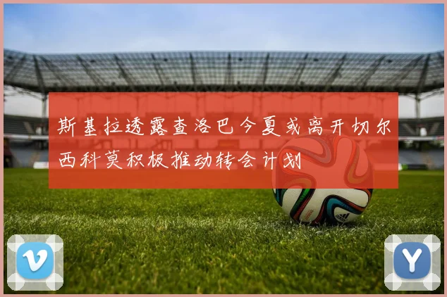 斯基拉透露查洛巴今夏或离开切尔西科莫积极推动转会计划