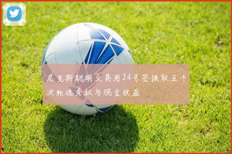 尼克斯聪明交易用24号签换取五个次轮选秀权与现金收益